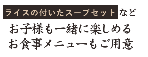 ライスの付いたスープセットなど、お子様も一緒に楽しめるお食事メニューもご用意